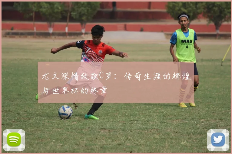 尤文深情致敬C罗：传奇生涯的辉煌与世界杯的终章