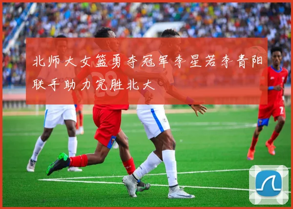 北师大女篮勇夺冠军李星若李青阳联手助力完胜北大