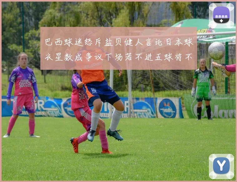 巴西球迷怒斥盐贝健人言论日本球衣星数成争议下场若不进五球将不庆祝