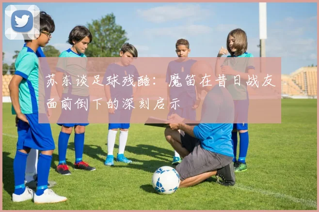 苏东谈足球残酷：魔笛在昔日战友面前倒下的深刻启示