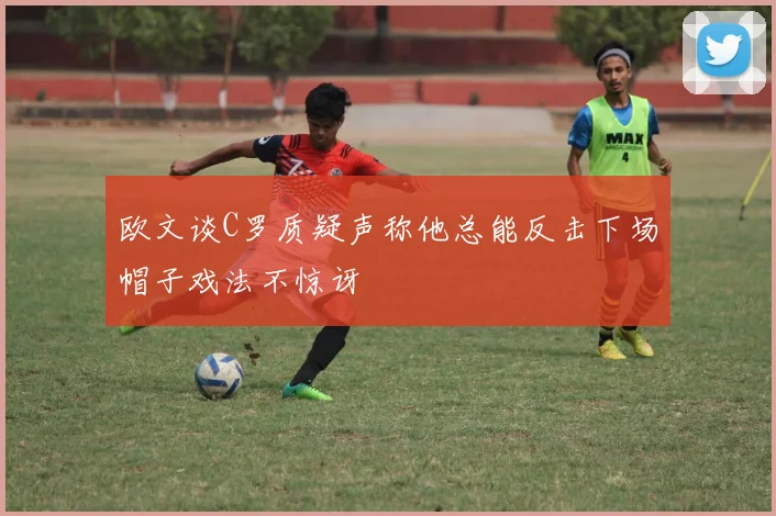 欧文谈C罗质疑声称他总能反击下场帽子戏法不惊讶