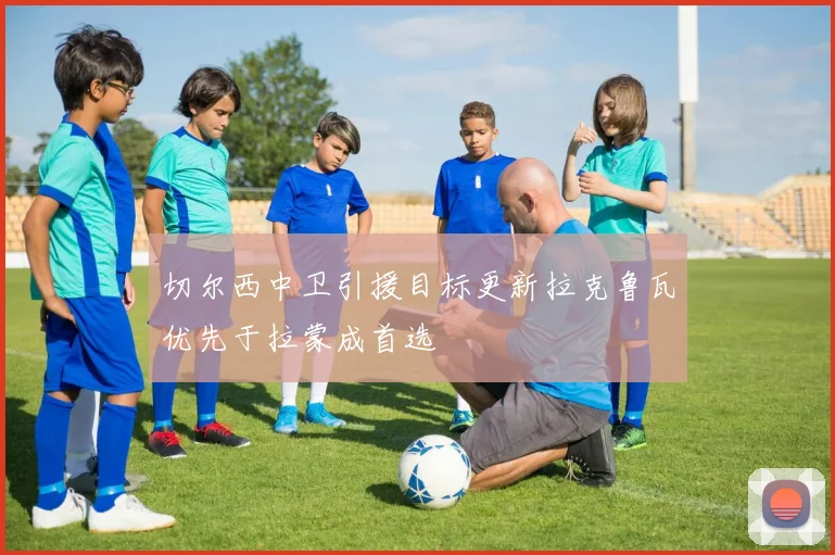 切尔西中卫引援目标更新拉克鲁瓦优先于拉蒙成首选