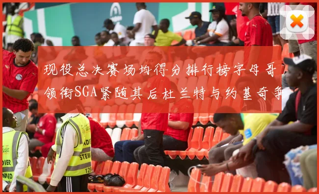 现役总决赛场均得分排行榜字母哥领衔SGA紧随其后杜兰特与约基奇争夺第三名