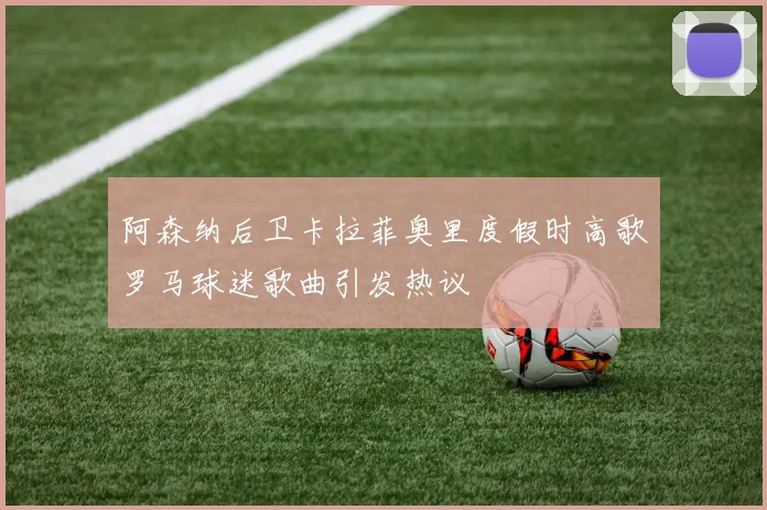 阿森纳后卫卡拉菲奥里度假时高歌罗马球迷歌曲引发热议