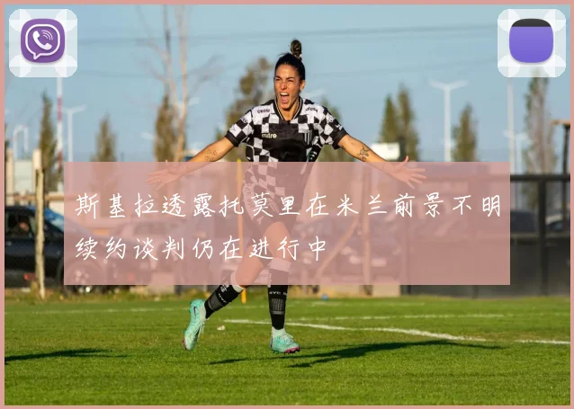 斯基拉透露托莫里在米兰前景不明续约谈判仍在进行中