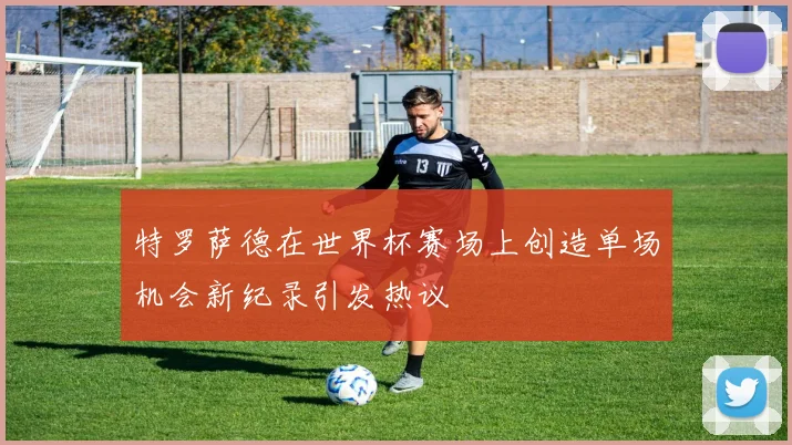 特罗萨德在世界杯赛场上创造单场机会新纪录引发热议
