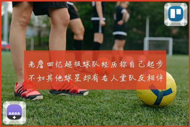 老詹回忆超级球队经历称自己起步不如其他球星却有名人堂队友相伴