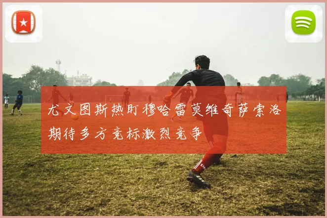 尤文图斯热盯穆哈雷莫维奇萨索洛期待多方竞标激烈竞争