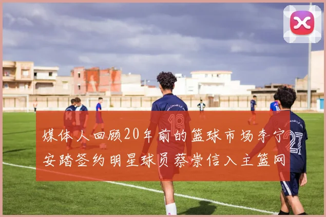 媒体人回顾20年前的篮球市场李宁安踏签约明星球员蔡崇信入主篮网的时代变迁
