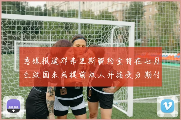 意媒报道邓弗里斯解约金将在七月生效国米或提前放人并接受分期付款
