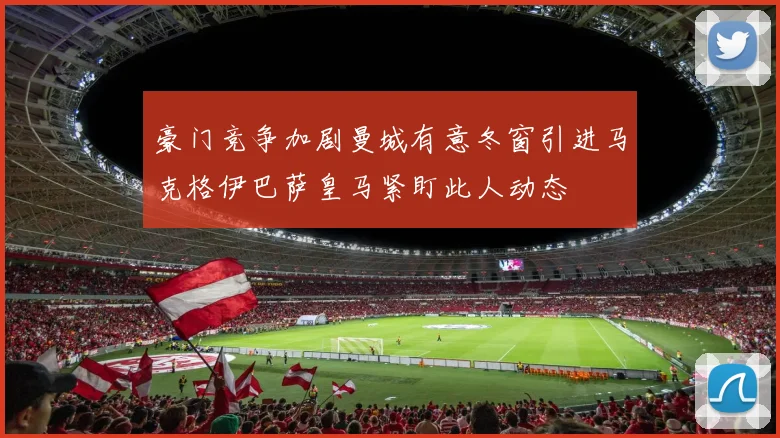 豪门竞争加剧曼城有意冬窗引进马克格伊巴萨皇马紧盯此人动态