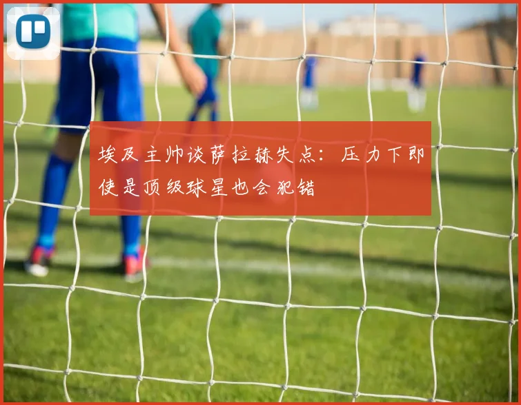 埃及主帅谈萨拉赫失点：压力下即使是顶级球星也会犯错