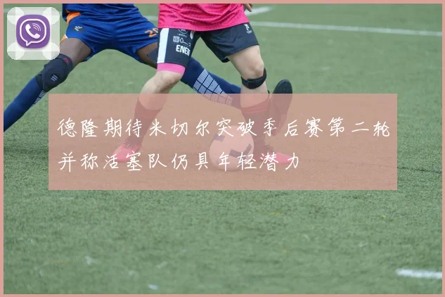 德隆期待米切尔突破季后赛第二轮并称活塞队仍具年轻潜力