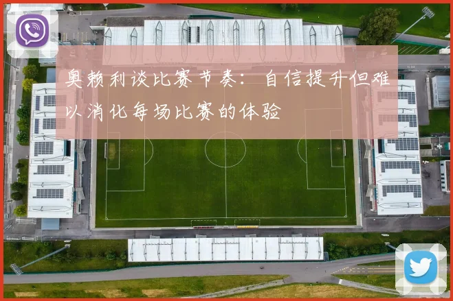 奥赖利谈比赛节奏：自信提升但难以消化每场比赛的体验