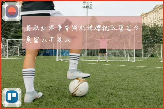 曼联红军争夺斯科特樱桃队誓言今夏留人不放人