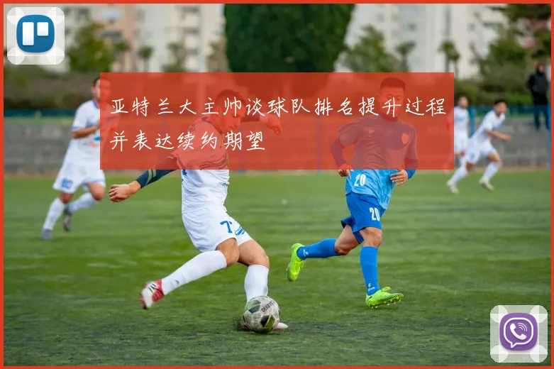 亚特兰大主帅谈球队排名提升过程并表达续约期望