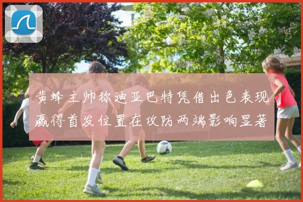 黄蜂主帅称迪亚巴特凭借出色表现赢得首发位置在攻防两端影响显著