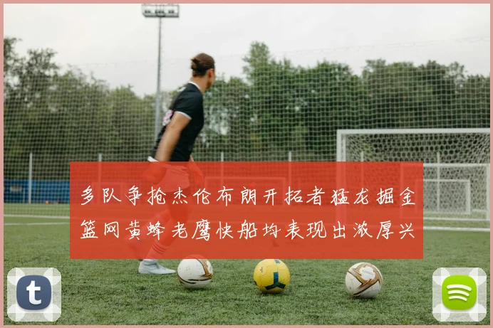 多队争抢杰伦布朗开拓者猛龙掘金篮网黄蜂老鹰快船均表现出浓厚兴趣