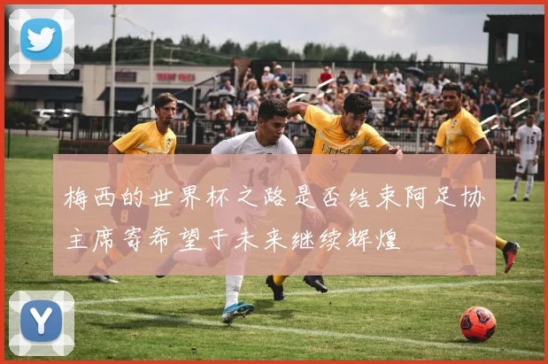 梅西的世界杯之路是否结束阿足协主席寄希望于未来继续辉煌
