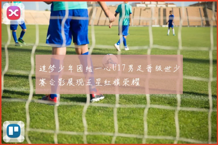 追梦少年团结一心U17男足晋级世少赛合影展现五星红旗荣耀