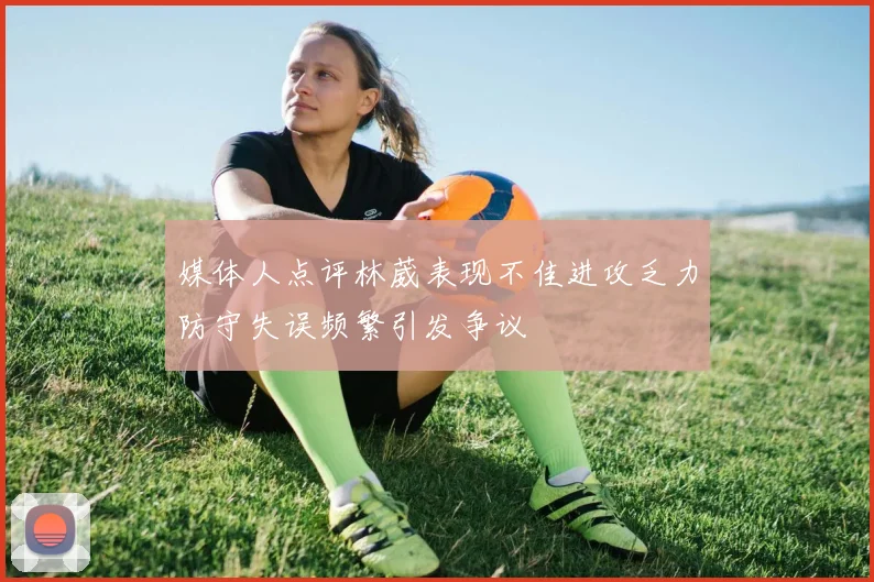 媒体人点评林葳表现不佳进攻乏力防守失误频繁引发争议