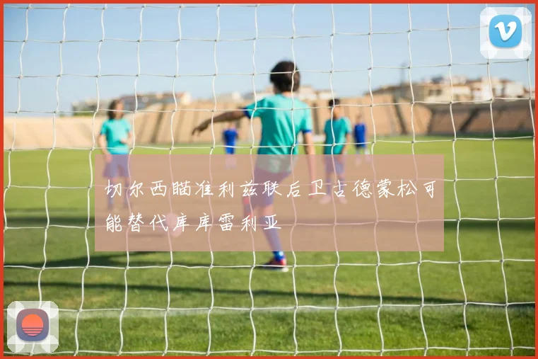 切尔西瞄准利兹联后卫古德蒙松可能替代库库雷利亚